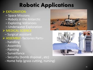 Robotic Applications
 EXPLORATION-
– Space Missions
– Robots in the Antarctic
– Exploring Volcanoes
– Underwater Exploration
 MEDICAL SCIENCE
– Surgical assistant
 ASSEMBLY- factories Parts-
- handling
- Assembly
- Painting
- Surveillance
- Security (bomb disposal , etc)
- Home help (grass cutting, nursing)
21
 