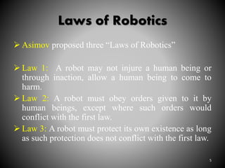 Laws of Robotics
 Asimov proposed three “Laws of Robotics”
 Law 1: A robot may not injure a human being or
through inaction, allow a human being to come to
harm.
 Law 2: A robot must obey orders given to it by
human beings, except where such orders would
conflict with the first law.
 Law 3: A robot must protect its own existence as long
as such protection does not conflict with the first law.
5
 
