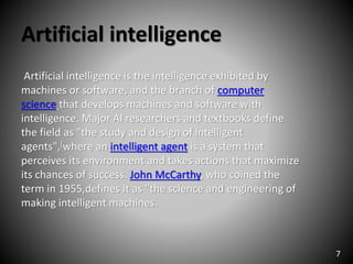 Artificial intelligence
Artificial intelligence is the intelligence exhibited by
machines or software, and the branch of computer
science that develops machines and software with
intelligence. Major AI researchers and textbooks define
the field as "the study and design of intelligent
agents",[where an intelligent agent is a system that
perceives its environment and takes actions that maximize
its chances of success. John McCarthy, who coined the
term in 1955,defines it as "the science and engineering of
making intelligent machines.
7
 