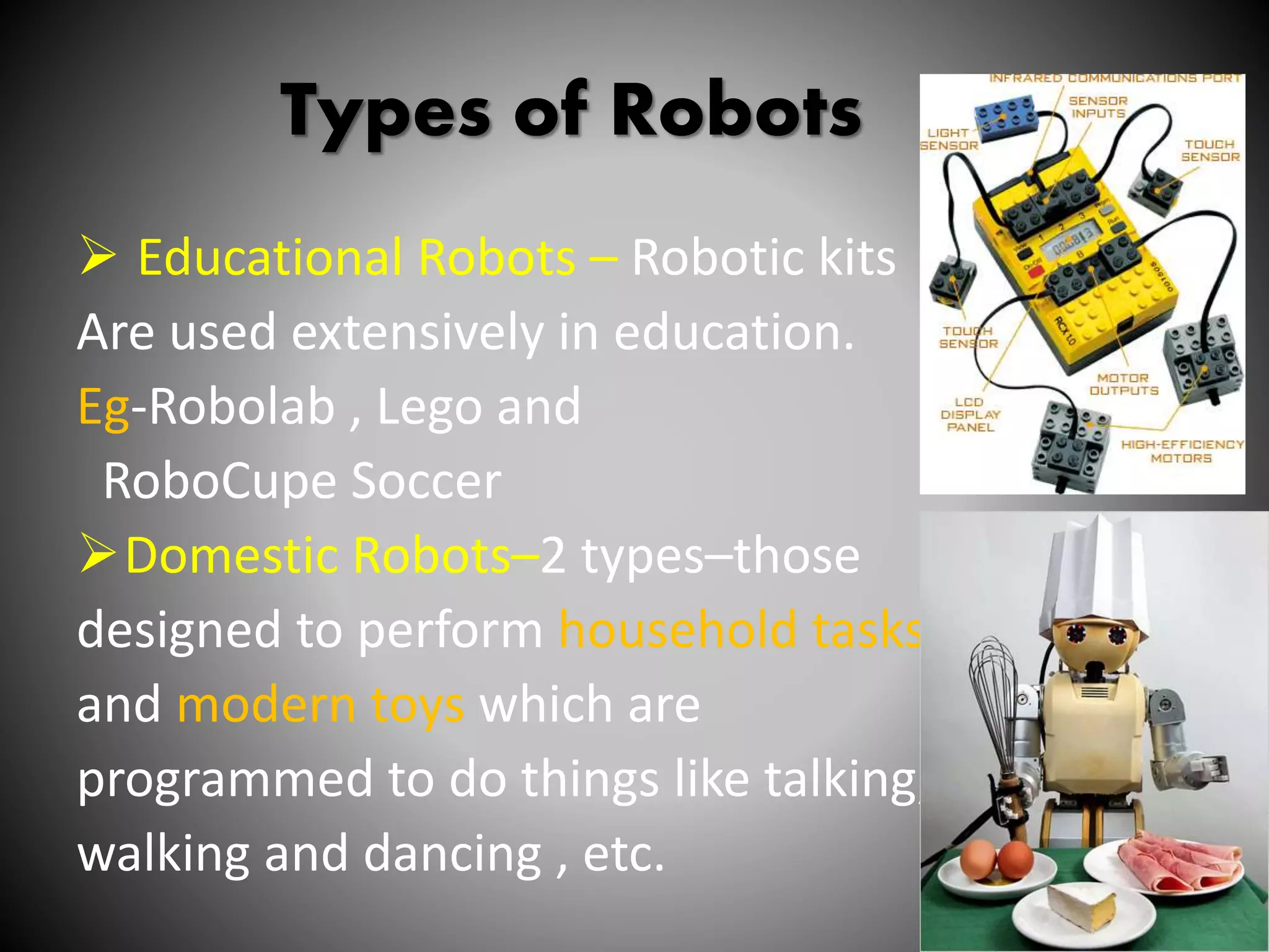 Types of Robots
 Educational Robots – Robotic kits
Are used extensively in education.
Eg-Robolab , Lego and
RoboCupe Soccer
Domestic Robots–2 types–those
designed to perform household tasks
and modern toys which are
programmed to do things like talking,
walking and dancing , etc.
11
 