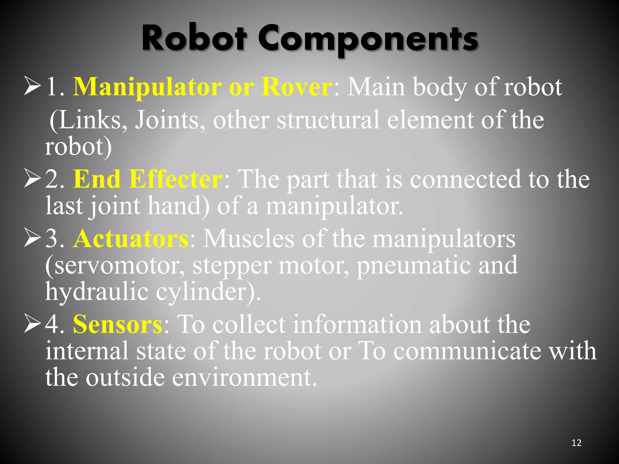 Robot Components
1. Manipulator or Rover: Main body of robot
(Links, Joints, other structural element of the
robot)
2. End Effecter: The part that is connected to the
last joint hand) of a manipulator.
3. Actuators: Muscles of the manipulators
(servomotor, stepper motor, pneumatic and
hydraulic cylinder).
4. Sensors: To collect information about the
internal state of the robot or To communicate with
the outside environment.
12
 
