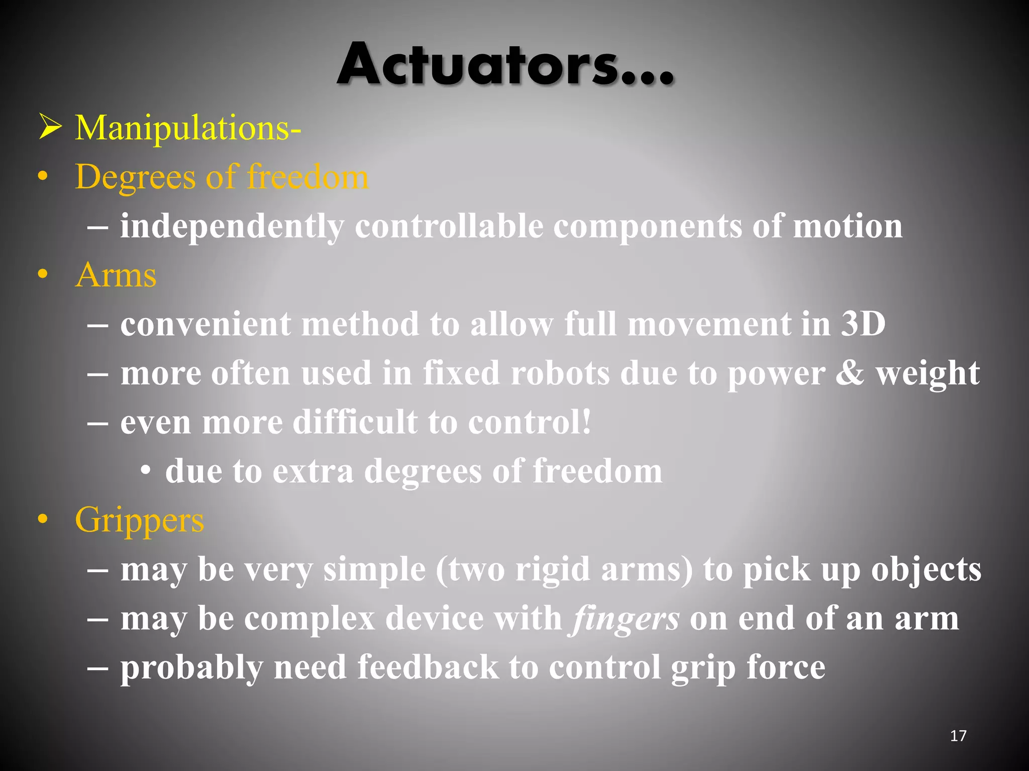 Actuators…
 Manipulations-
• Degrees of freedom
– independently controllable components of motion
• Arms
– convenient method to allow full movement in 3D
– more often used in fixed robots due to power & weight
– even more difficult to control!
• due to extra degrees of freedom
• Grippers
– may be very simple (two rigid arms) to pick up objects
– may be complex device with fingers on end of an arm
– probably need feedback to control grip force
17
 
