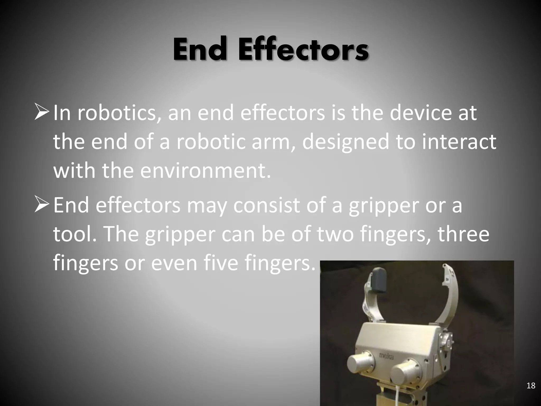 End Effectors
In robotics, an end effectors is the device at
the end of a robotic arm, designed to interact
with the environment.
End effectors may consist of a gripper or a
tool. The gripper can be of two fingers, three
fingers or even five fingers.
18
 