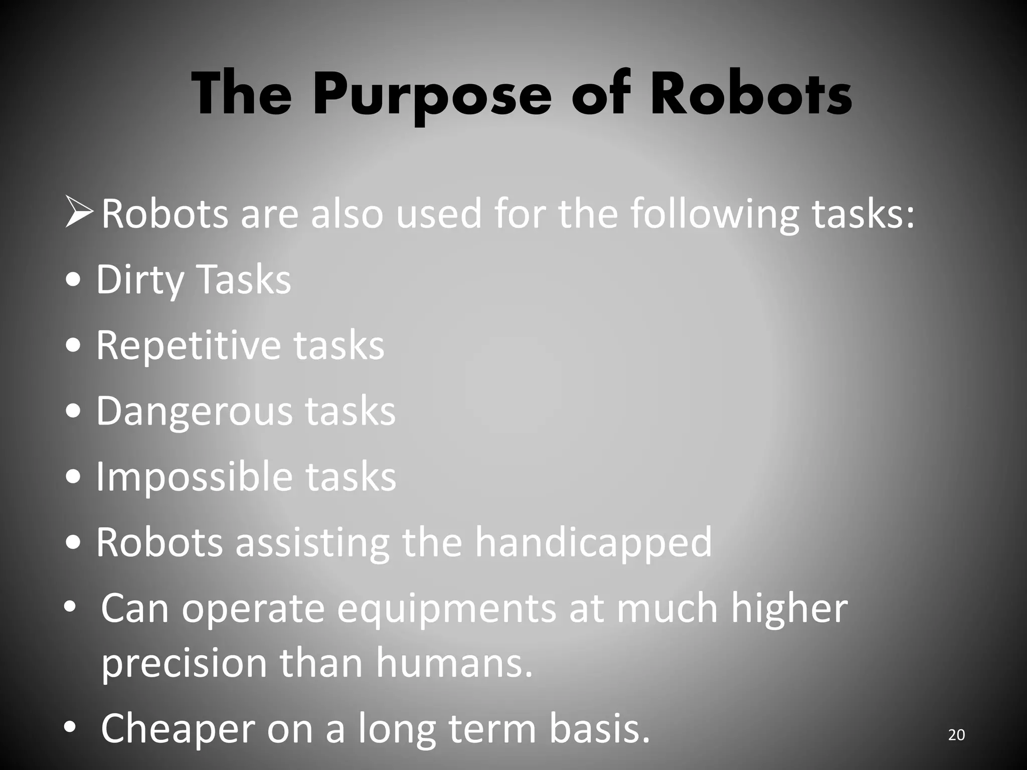 The Purpose of Robots
Robots are also used for the following tasks:
• Dirty Tasks
• Repetitive tasks
• Dangerous tasks
• Impossible tasks
• Robots assisting the handicapped
• Can operate equipments at much higher
precision than humans.
• Cheaper on a long term basis. 20
 