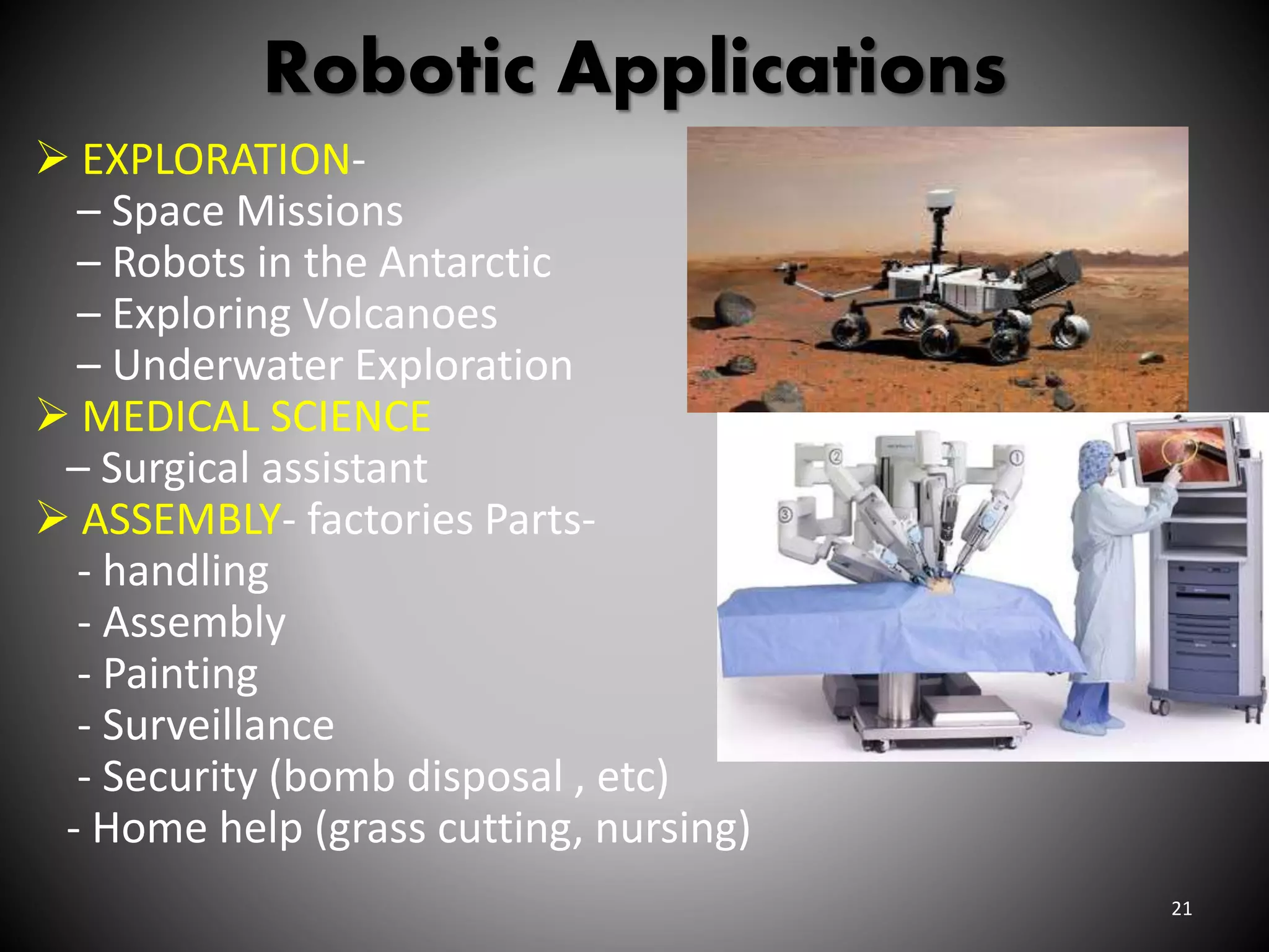 Robotic Applications
 EXPLORATION-
– Space Missions
– Robots in the Antarctic
– Exploring Volcanoes
– Underwater Exploration
 MEDICAL SCIENCE
– Surgical assistant
 ASSEMBLY- factories Parts-
- handling
- Assembly
- Painting
- Surveillance
- Security (bomb disposal , etc)
- Home help (grass cutting, nursing)
21
 