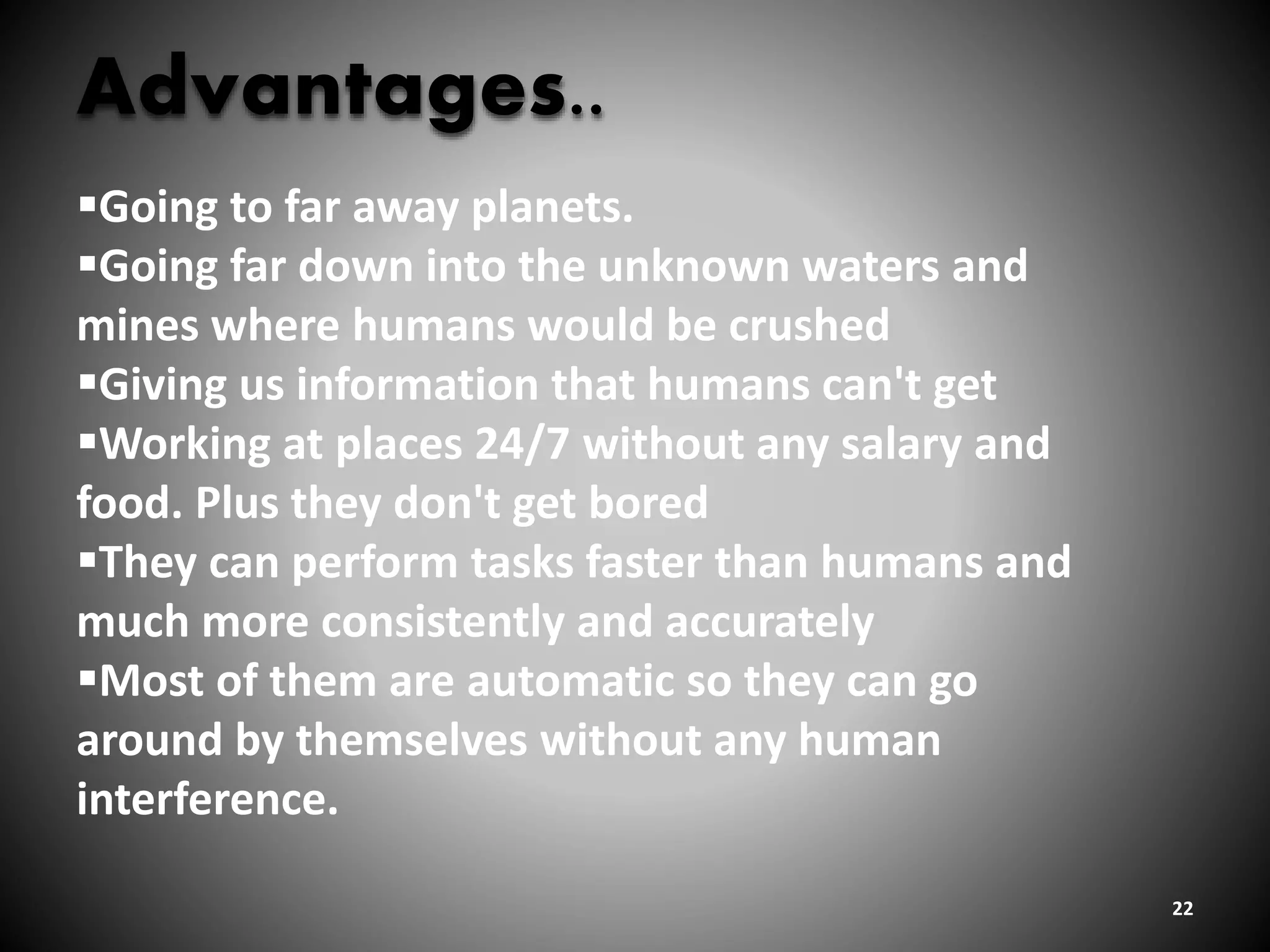 22
Advantages..
Going to far away planets.
Going far down into the unknown waters and
mines where humans would be crushed
Giving us information that humans can't get
Working at places 24/7 without any salary and
food. Plus they don't get bored
They can perform tasks faster than humans and
much more consistently and accurately
Most of them are automatic so they can go
around by themselves without any human
interference.
 