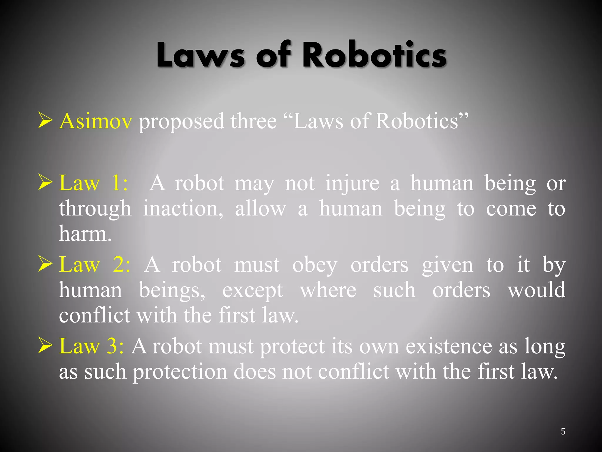 Laws of Robotics
 Asimov proposed three “Laws of Robotics”
 Law 1: A robot may not injure a human being or
through inaction, allow a human being to come to
harm.
 Law 2: A robot must obey orders given to it by
human beings, except where such orders would
conflict with the first law.
 Law 3: A robot must protect its own existence as long
as such protection does not conflict with the first law.
5
 