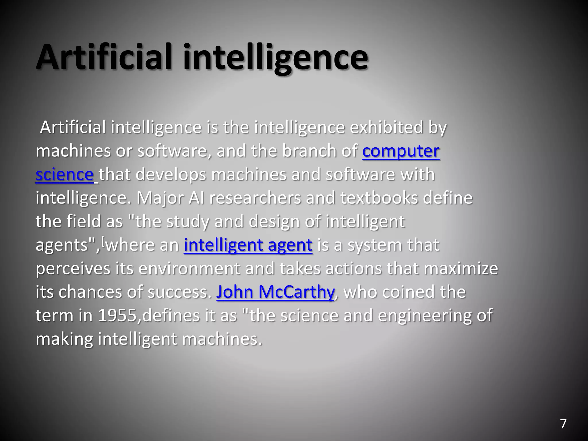 Artificial intelligence
Artificial intelligence is the intelligence exhibited by
machines or software, and the branch of computer
science that develops machines and software with
intelligence. Major AI researchers and textbooks define
the field as "the study and design of intelligent
agents",[where an intelligent agent is a system that
perceives its environment and takes actions that maximize
its chances of success. John McCarthy, who coined the
term in 1955,defines it as "the science and engineering of
making intelligent machines.
7
 
