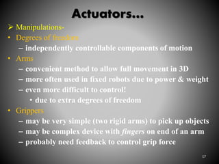 Actuators…
 Manipulations-
• Degrees of freedom
– independently controllable components of motion
• Arms
– convenient method to allow full movement in 3D
– more often used in fixed robots due to power & weight
– even more difficult to control!
• due to extra degrees of freedom
• Grippers
– may be very simple (two rigid arms) to pick up objects
– may be complex device with fingers on end of an arm
– probably need feedback to control grip force
17
 