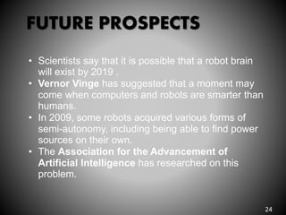 FUTURE PROSPECTS
• Scientists say that it is possible that a robot brain
will exist by 2019 .
• Vernor Vinge has suggested that a moment may
come when computers and robots are smarter than
humans.
• In 2009, some robots acquired various forms of
semi-autonomy, including being able to find power
sources on their own.
• The Association for the Advancement of
Artificial Intelligence has researched on this
problem.
24
 