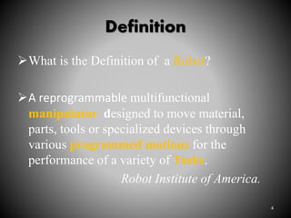 Definition
What is the Definition of a Robot?
A reprogrammable multifunctional
manipulator designed to move material,
parts, tools or specialized devices through
various programmed motions for the
performance of a variety of Tasks.
Robot Institute of America.
4
 
