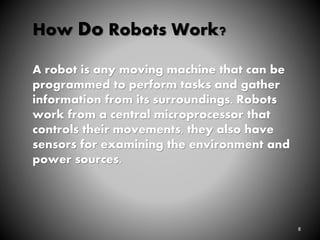 8
How Do Robots Work?
A robot is any moving machine that can be
programmed to perform tasks and gather
information from its surroundings. Robots
work from a central microprocessor that
controls their movements, they also have
sensors for examining the environment and
power sources.
 