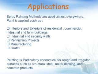 Applications
Spray Painting Methods are used almost everywhere.
Paint is applied such as :
 Interiors and Exteriors of residential , commercial,
industrial and farm buildings.
 Industrial and security walls.
 Refinishing Projects
 Manufacturing
 Graffiti
Painting Is Particularly economical for rough and irregular
surfaces such as structural steel, metal decking, and
concrete products .
 