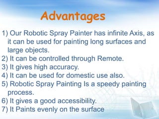 Advantages
1) Our Robotic Spray Painter has infinite Axis, as
it can be used for painting long surfaces and
large objects.
2) It can be controlled through Remote.
3) It gives high accuracy.
4) It can be used for domestic use also.
5) Robotic Spray Painting Is a speedy painting
process.
6) It gives a good accessibility.
7) It Paints evenly on the surface
 