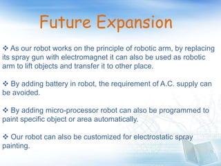 Future Expansion
 As our robot works on the principle of robotic arm, by replacing
its spray gun with electromagnet it can also be used as robotic
arm to lift objects and transfer it to other place.
 By adding battery in robot, the requirement of A.C. supply can
be avoided.
 By adding micro-processor robot can also be programmed to
paint specific object or area automatically.
 Our robot can also be customized for electrostatic spray
painting.
 