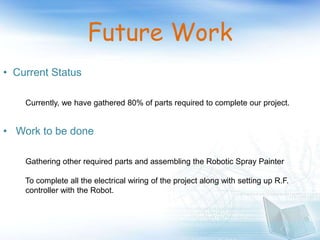 Future Work
• Current Status
Currently, we have gathered 80% of parts required to complete our project.
• Work to be done
Gathering other required parts and assembling the Robotic Spray Painter
To complete all the electrical wiring of the project along with setting up R.F.
controller with the Robot.
 