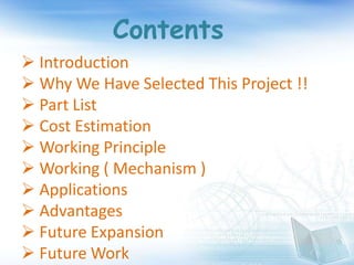 Contents
 Introduction
 Why We Have Selected This Project !!
 Part List
 Cost Estimation
 Working Principle
 Working ( Mechanism )
 Applications
 Advantages
 Future Expansion
 Future Work
 