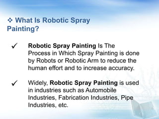  What Is Robotic Spray
Painting?
Robotic Spray Painting Is The
Process in Which Spray Painting is done
by Robots or Robotic Arm to reduce the
human effort and to increase accuracy.
Widely, Robotic Spray Painting is used
in industries such as Automobile
Industries, Fabrication Industries, Pipe
Industries, etc.


 