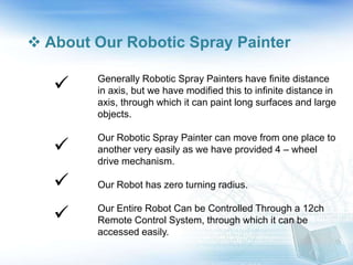  About Our Robotic Spray Painter
Generally Robotic Spray Painters have finite distance
in axis, but we have modified this to infinite distance in
axis, through which it can paint long surfaces and large
objects.
Our Robotic Spray Painter can move from one place to
another very easily as we have provided 4 – wheel
drive mechanism.
Our Robot has zero turning radius.
Our Entire Robot Can be Controlled Through a 12ch
Remote Control System, through which it can be
accessed easily.




 