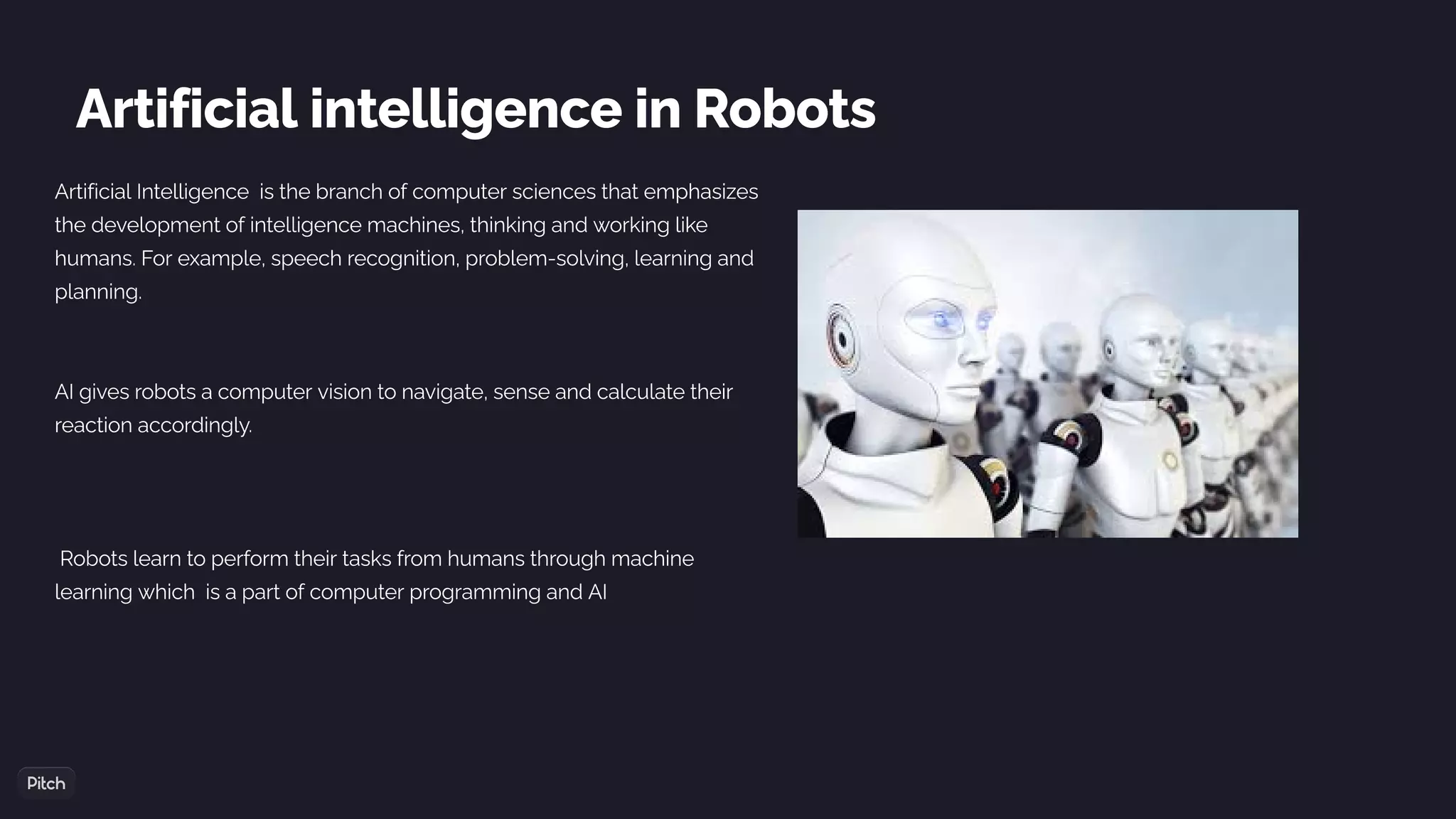 Artificial intelligence in Robots
Artificial Intelligence  is the branch of computer sciences that emphasizes
the development of intelligence machines, thinking and working like
humans. For example, speech recognition, problem-solving, learning and
planning.
AI gives robots a computer vision to navigate, sense and calculate their
reaction accordingly.
 Robots learn to perform their tasks from humans through machine
learning which is a part of computer programming and AI
 
