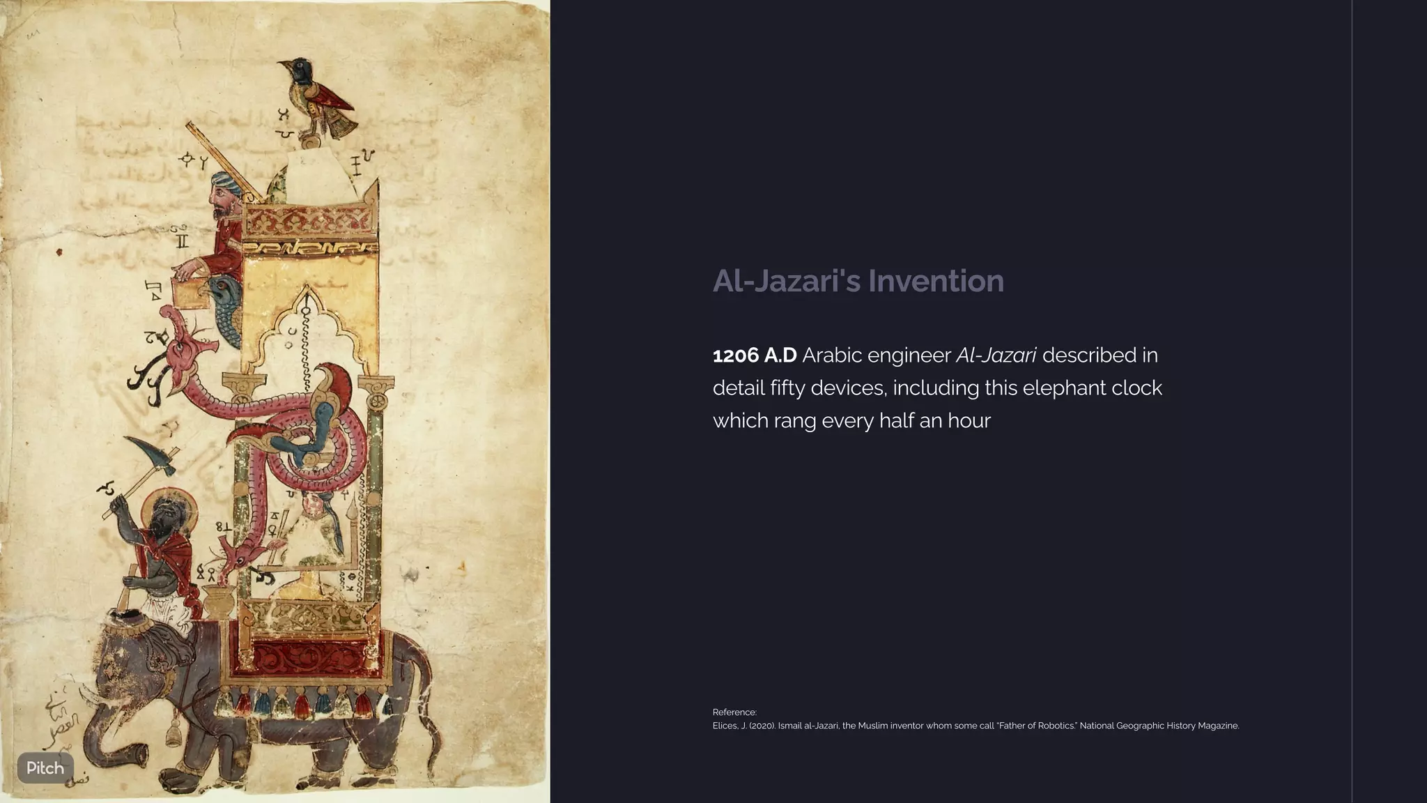 Al-Jazari's Invention
1206 A.D Arabic engineer Al-Jazari described in
detail fifty devices, including this elephant clock
which rang every half an hour
Reference:
Elices, J. (2020). Ismail al-Jazari, the Muslim inventor whom some call “Father of Robotics.” National Geographic History Magazine.
 
