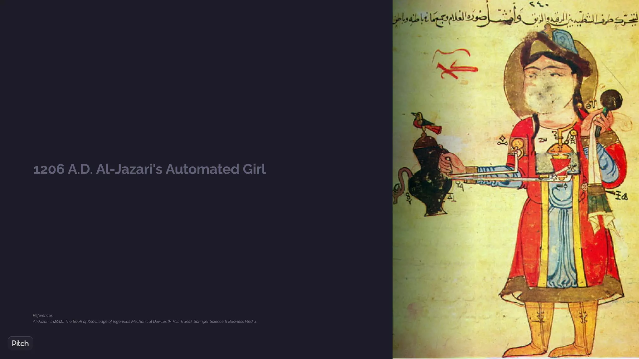 1206 A.D. Al-Jazari's Automated Girl
References:
Al-Jazari, I. (2012). The Book of Knowledge of Ingenious Mechanical Devices (P. Hill, Trans.). Springer Science & Business Media.
 