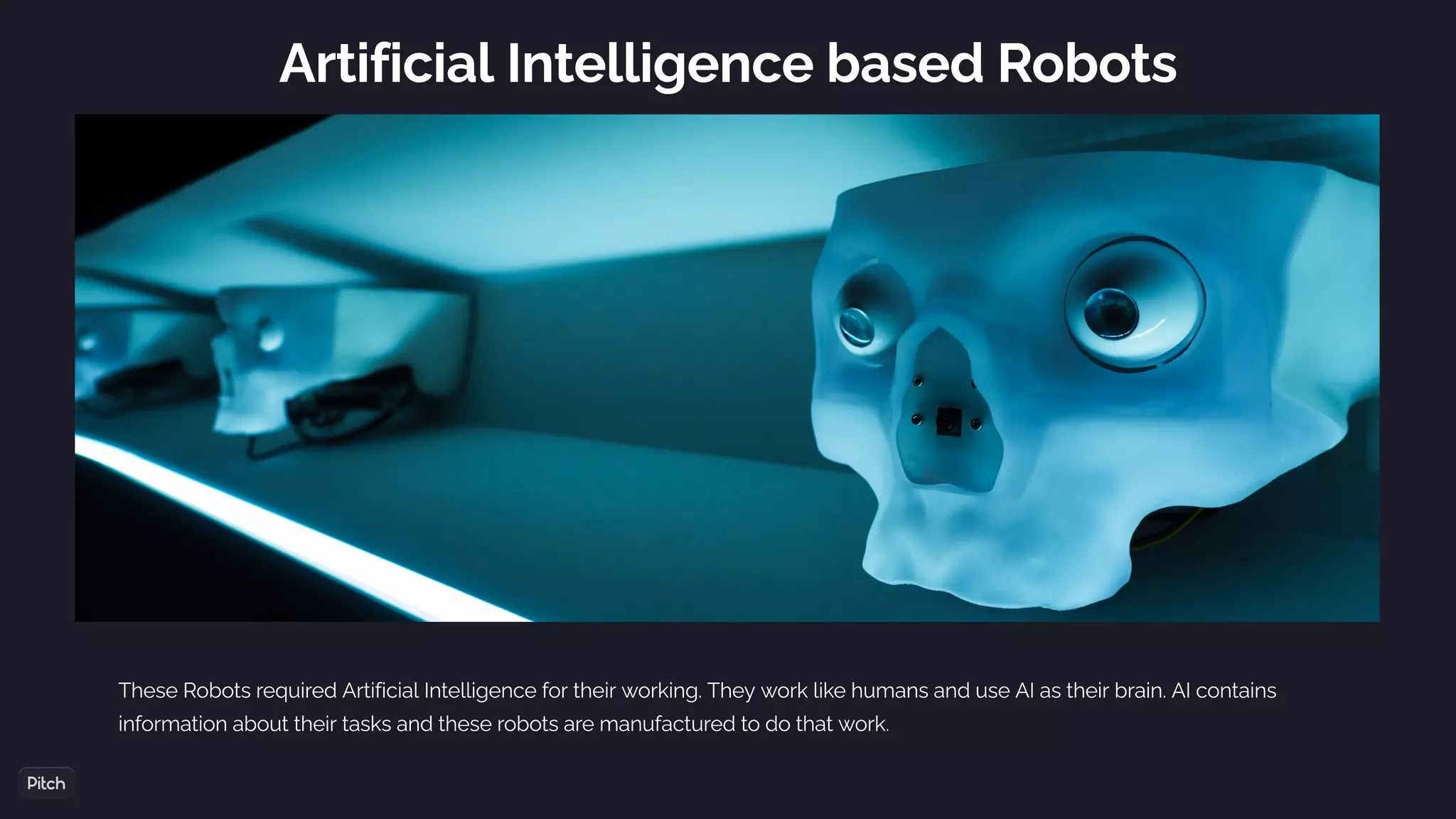 Artificial Intelligence based Robots
These Robots required Artificial Intelligence for their working. They work like humans and use AI as their brain. AI contains
information about their tasks and these robots are manufactured to do that work.
 