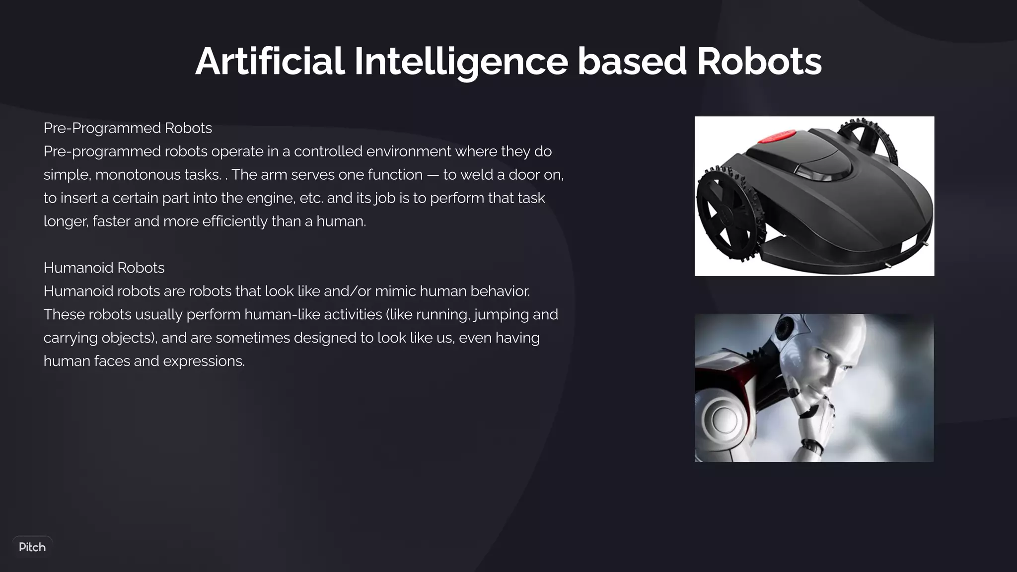 Artificial Intelligence based Robots
Pre-Programmed Robots
Pre-programmed robots operate in a controlled environment where they do
simple, monotonous tasks. . The arm serves one function — to weld a door on,
to insert a certain part into the engine, etc. and its job is to perform that task
longer, faster and more efficiently than a human.
Humanoid Robots
Humanoid robots are robots that look like and/or mimic human behavior.
These robots usually perform human-like activities (like running, jumping and
carrying objects), and are sometimes designed to look like us, even having
human faces and expressions.    
 