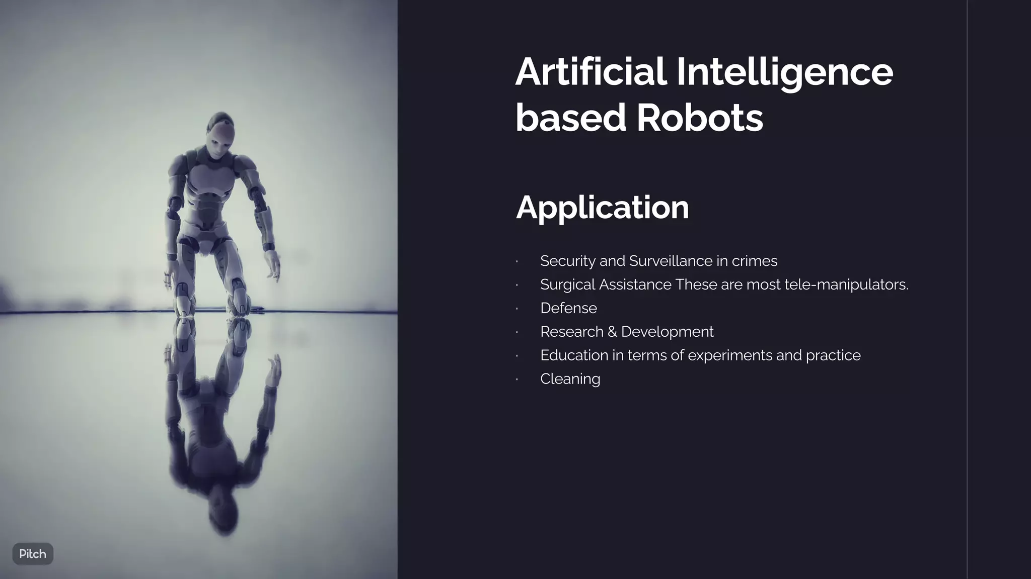 Artificial Intelligence
based Robots
Application
·      Security and Surveillance in crimes
·      Surgical Assistance These are most tele-manipulators.
·      Defense
·      Research & Development
·      Education in terms of experiments and practice
·      Cleaning
 