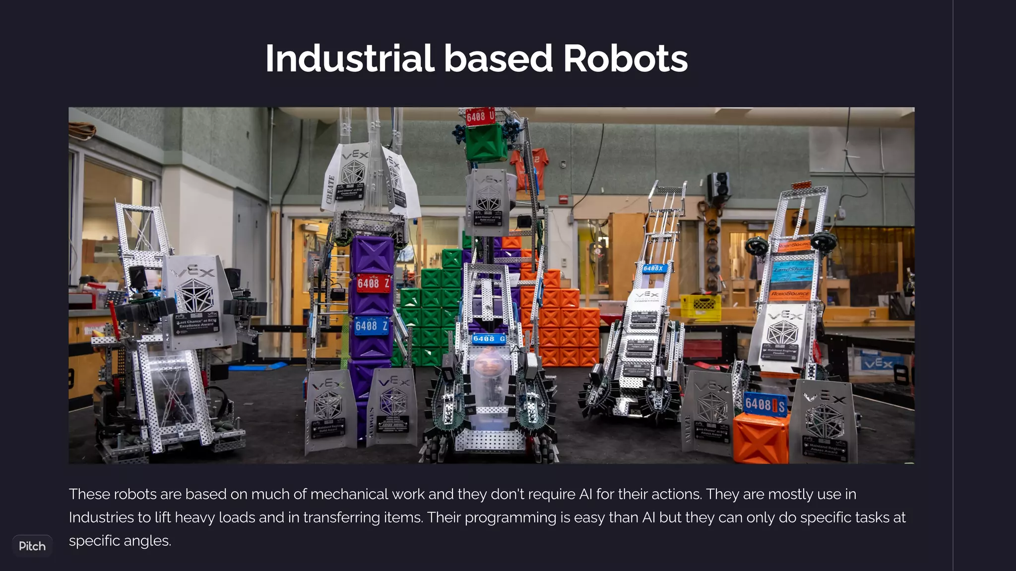 Industrial based Robots
These robots are based on much of mechanical work and they don't require AI for their actions. They are mostly use in
Industries to lift heavy loads and in transferring items. Their programming is easy than AI but they can only do specific tasks at
specific angles.
 