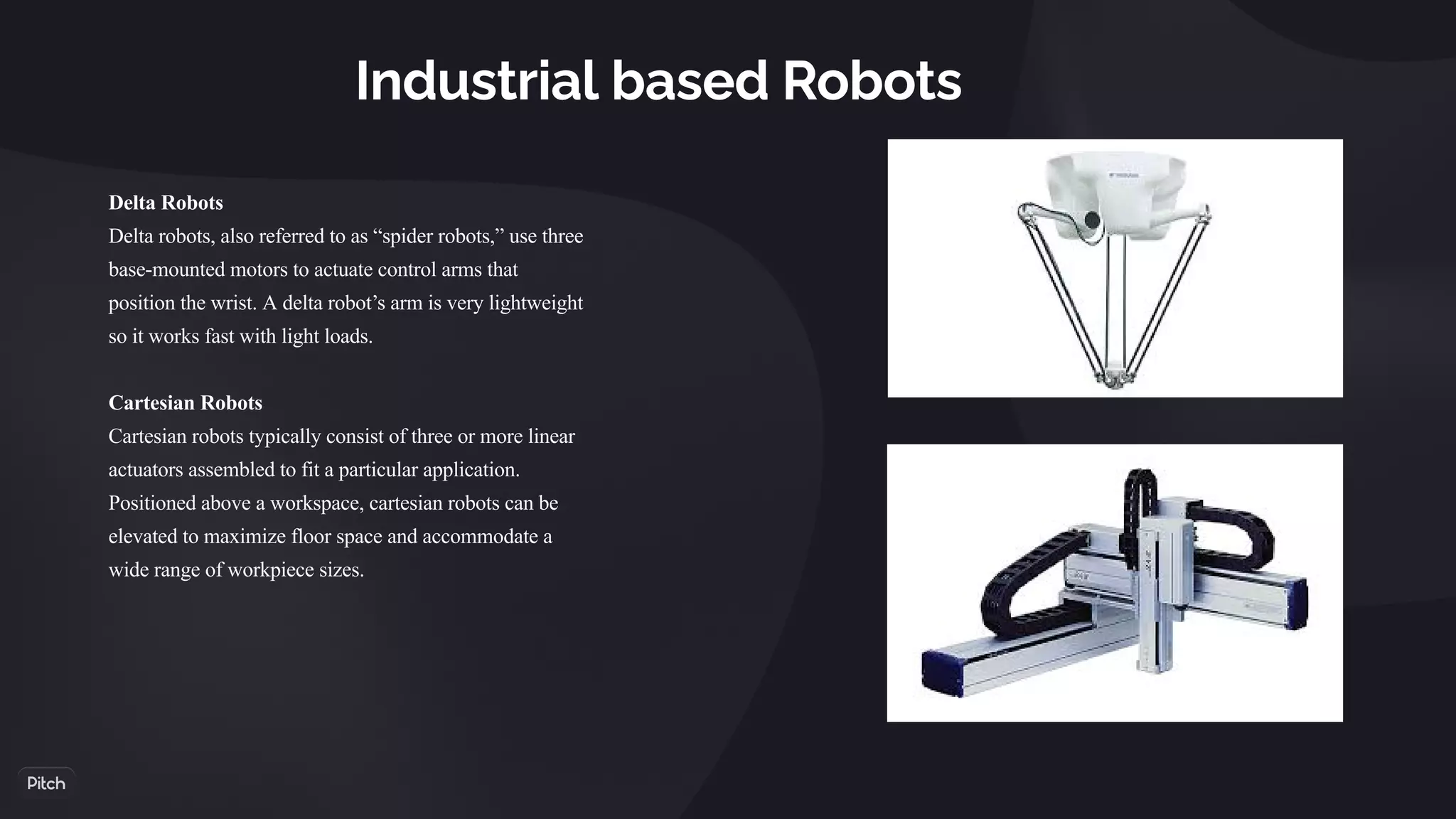 Industrial based Robots
Delta Robots
Delta robots, also referred to as “spider robots,” use three
base-mounted motors to actuate control arms that
position the wrist. A delta robot’s arm is very lightweight
so it works fast with light loads.
Cartesian Robots
Cartesian robots typically consist of three or more linear
actuators assembled to fit a particular application.
Positioned above a workspace, cartesian robots can be
elevated to maximize floor space and accommodate a
wide range of workpiece sizes.
 