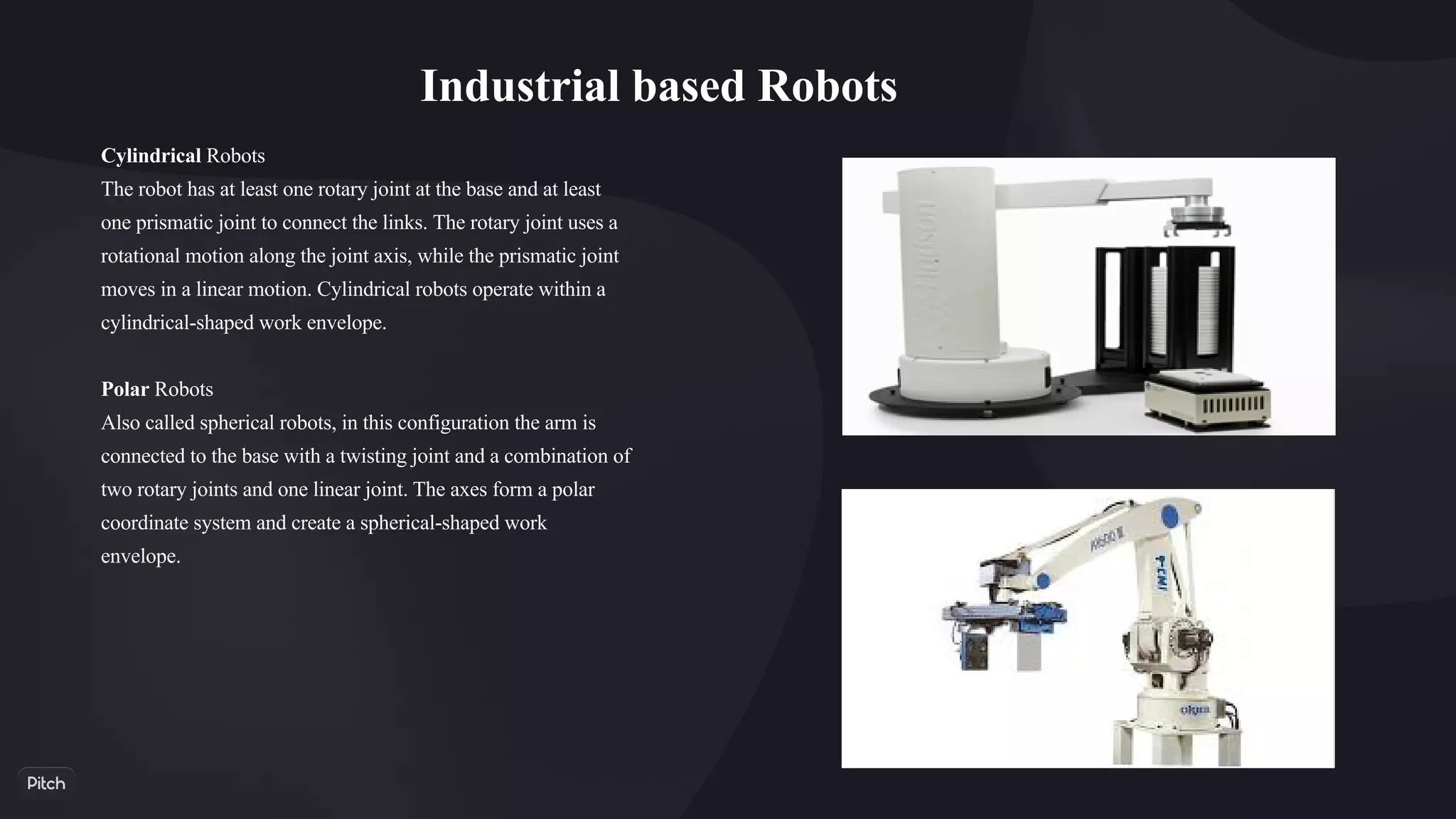 Industrial based Robots
Cylindrical Robots
The robot has at least one rotary joint at the base and at least
one prismatic joint to connect the links. The rotary joint uses a
rotational motion along the joint axis, while the prismatic joint
moves in a linear motion. Cylindrical robots operate within a
cylindrical-shaped work envelope.
Polar Robots
Also called spherical robots, in this configuration the arm is
connected to the base with a twisting joint and a combination of
two rotary joints and one linear joint. The axes form a polar
coordinate system and create a spherical-shaped work
envelope.
 
