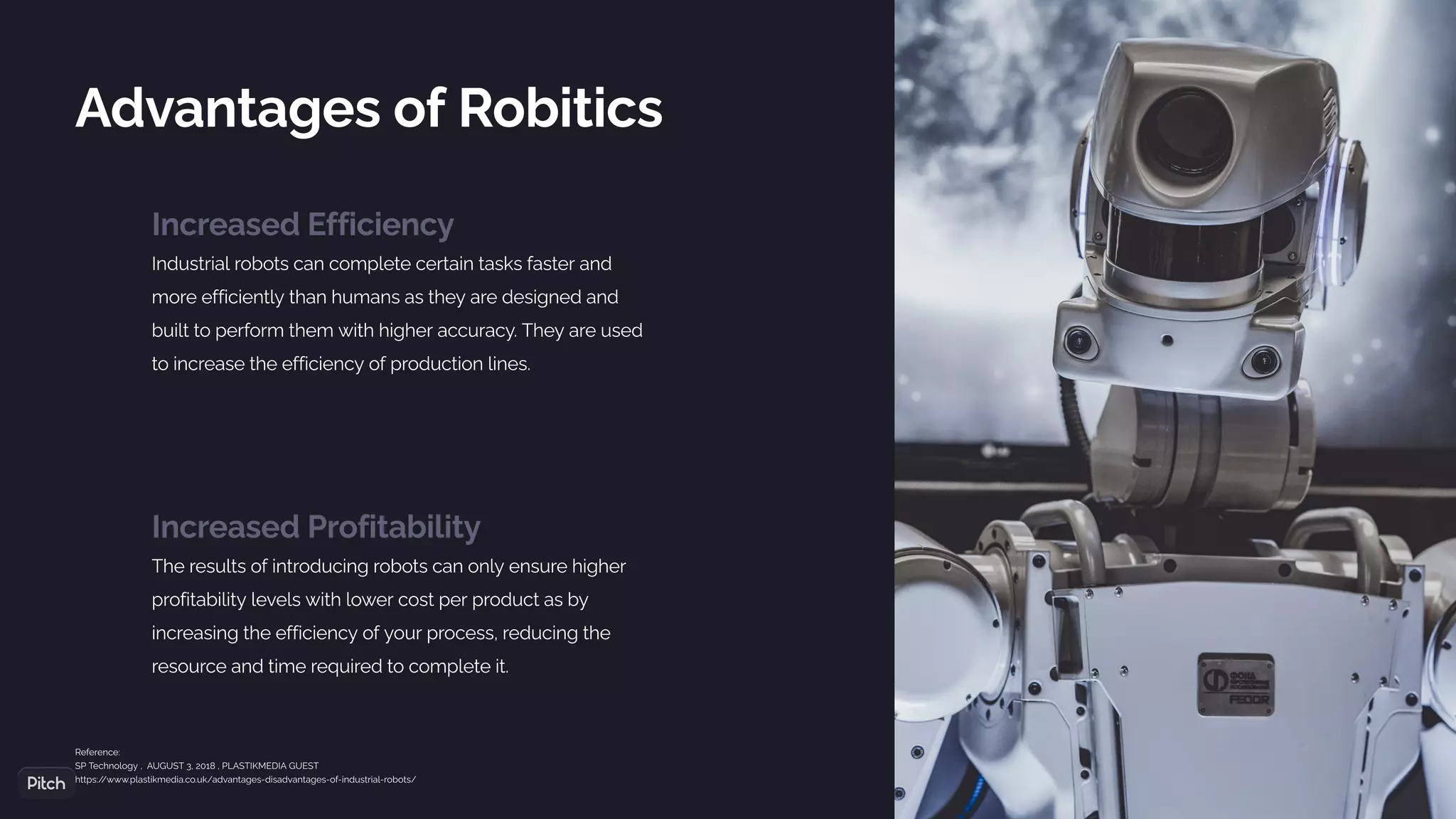 Increased Efficiency
Industrial robots can complete certain tasks faster and
more efficiently than humans as they are designed and
built to perform them with higher accuracy. They are used
to increase the efficiency of production lines.
Advantages of Robitics
Increased Profitability
The results of introducing robots can only ensure higher
profitability levels with lower cost per product as by
increasing the efficiency of your process, reducing the
resource and time required to complete it.
Reference:
SP Technology , AUGUST 3, 2018 , PLASTIKMEDIA GUEST
https:/
/www.plastikmedia.co.uk/advantages-disadvantages-of-industrial-robots/
 