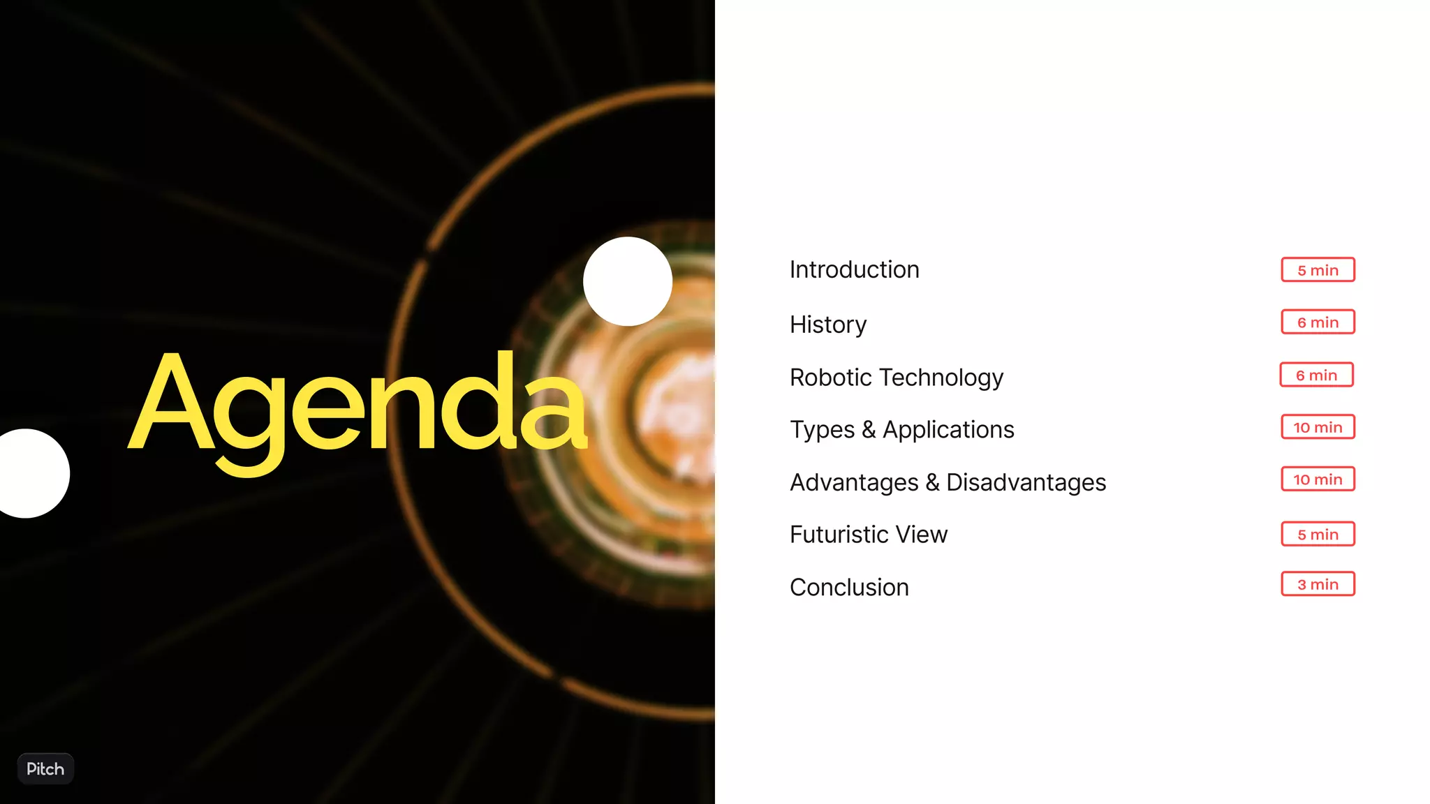 Introduction
6 min
10 min
3 min
10 min
6 min
5 min
History
RoboticTechnology
Types&Applications
Advantages&Disadvantages
Conclusion
Agenda
FuturisticView 5 min
 