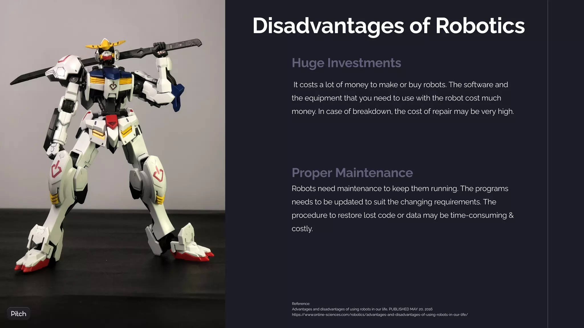 Disadvantages of Robotics
Huge Investments
It costs a lot of money to make or buy robots. The software and
the equipment that you need to use with the robot cost much
money. In case of breakdown, the cost of repair may be very high.
Proper Maintenance
Robots need maintenance to keep them running. The programs
needs to be updated to suit the changing requirements. The
procedure to restore lost code or data may be time-consuming &
costly.
Reference:
Advantages and disadvantages of using robots in our life, PUBLISHED MAY 20, 2016
https:/
/www.online-sciences.com/robotics/advantages-and-disadvantages-of-using-robots-in-our-life/
 