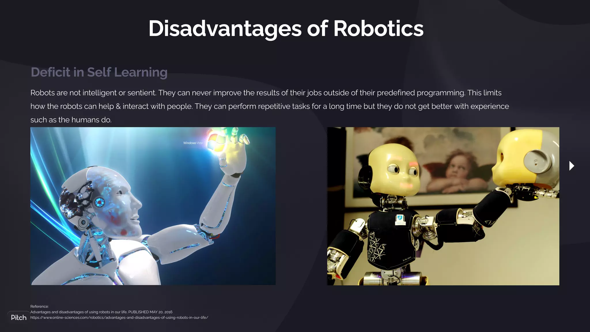 Disadvantages of Robotics
Robots are not intelligent or sentient. They can never improve the results of their jobs outside of their predefined programming. This limits
how the robots can help & interact with people. They can perform repetitive tasks for a long time but they do not get better with experience
such as the humans do.
Reference:
Advantages and disadvantages of using robots in our life, PUBLISHED MAY 20, 2016
https:/
/www.online-sciences.com/robotics/advantages-and-disadvantages-of-using-robots-in-our-life/
Deficit in Self Learning
 