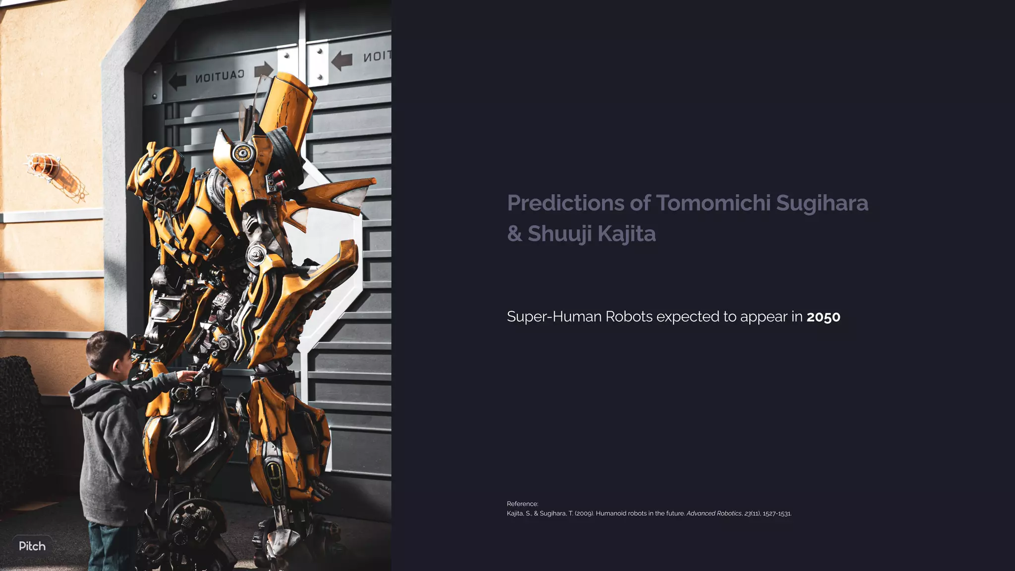 Predictions of Tomomichi Sugihara
& Shuuji Kajita
Super-Human Robots expected to appear in 2050
Reference:
Kajita, S., & Sugihara, T. (2009). Humanoid robots in the future. Advanced Robotics, 23(11), 1527-1531.
 