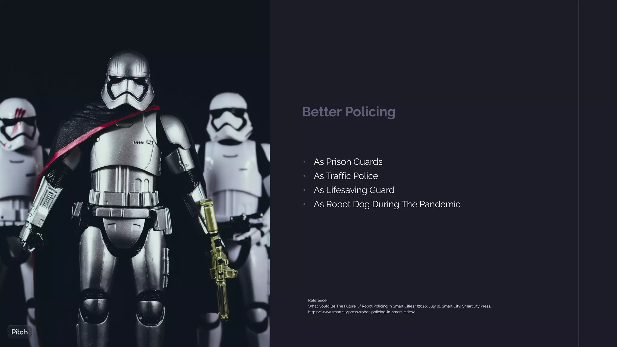 Better Policing
• As Prison Guards
• As Traffic Police
• As Lifesaving Guard
• As Robot Dog During The Pandemic
Reference:
What Could Be The Future Of Robot Policing In Smart Cities? (2020, July 8). Smart City; SmartCity Press.
https:/
/www.smartcity.press/robot-policing-in-smart-cities/
 