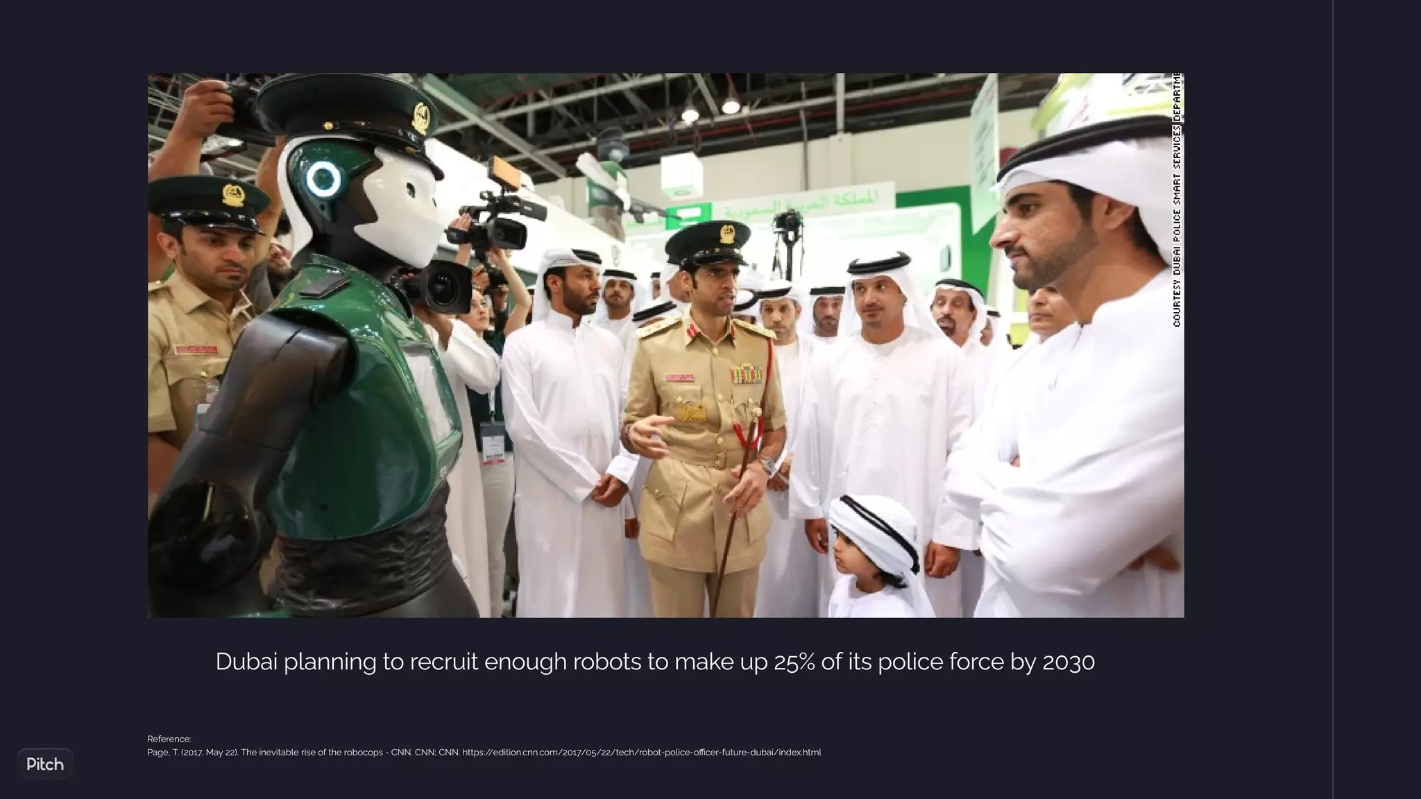 Dubai planning to recruit enough robots to make up 25% of its police force by 2030
Reference:
Page, T. (2017, May 22). The inevitable rise of the robocops - CNN. CNN; CNN. https:/
/edition.cnn.com/2017/05/22/tech/robot-police-o cer-future-dubai/index.html
 