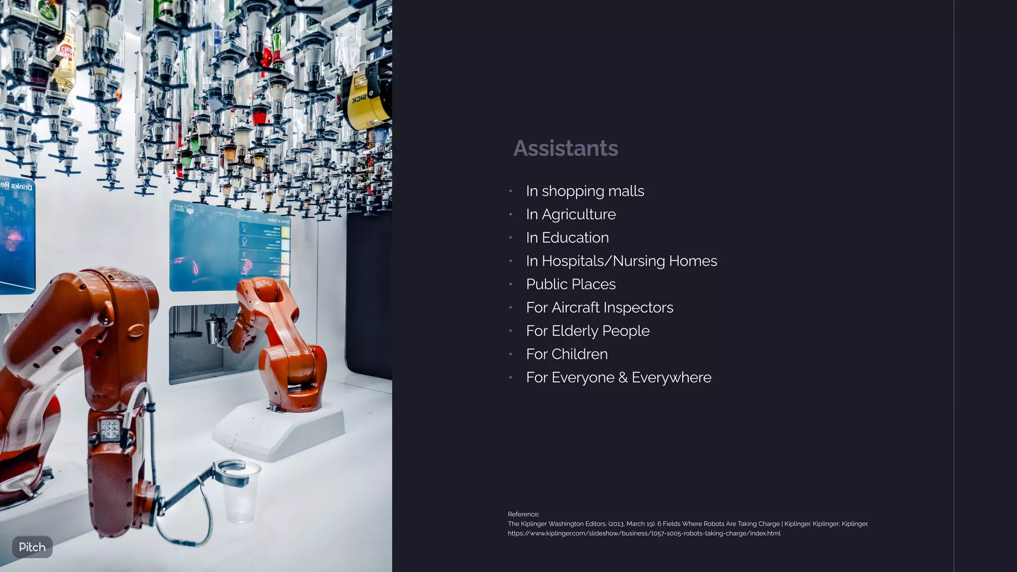 Assistants
• In shopping malls
• In Agriculture
• In Education
• In Hospitals/Nursing Homes
• Public Places
• For Aircraft Inspectors
• For Elderly People
• For Children
• For Everyone & Everywhere
Reference:
The Kiplinger Washington Editors. (2013, March 19). 6 Fields Where Robots Are Taking Charge | Kiplinger. Kiplinger; Kiplinger.
https:/
/www.kiplinger.com/slideshow/business/t057-s005-robots-taking-charge/index.html
 