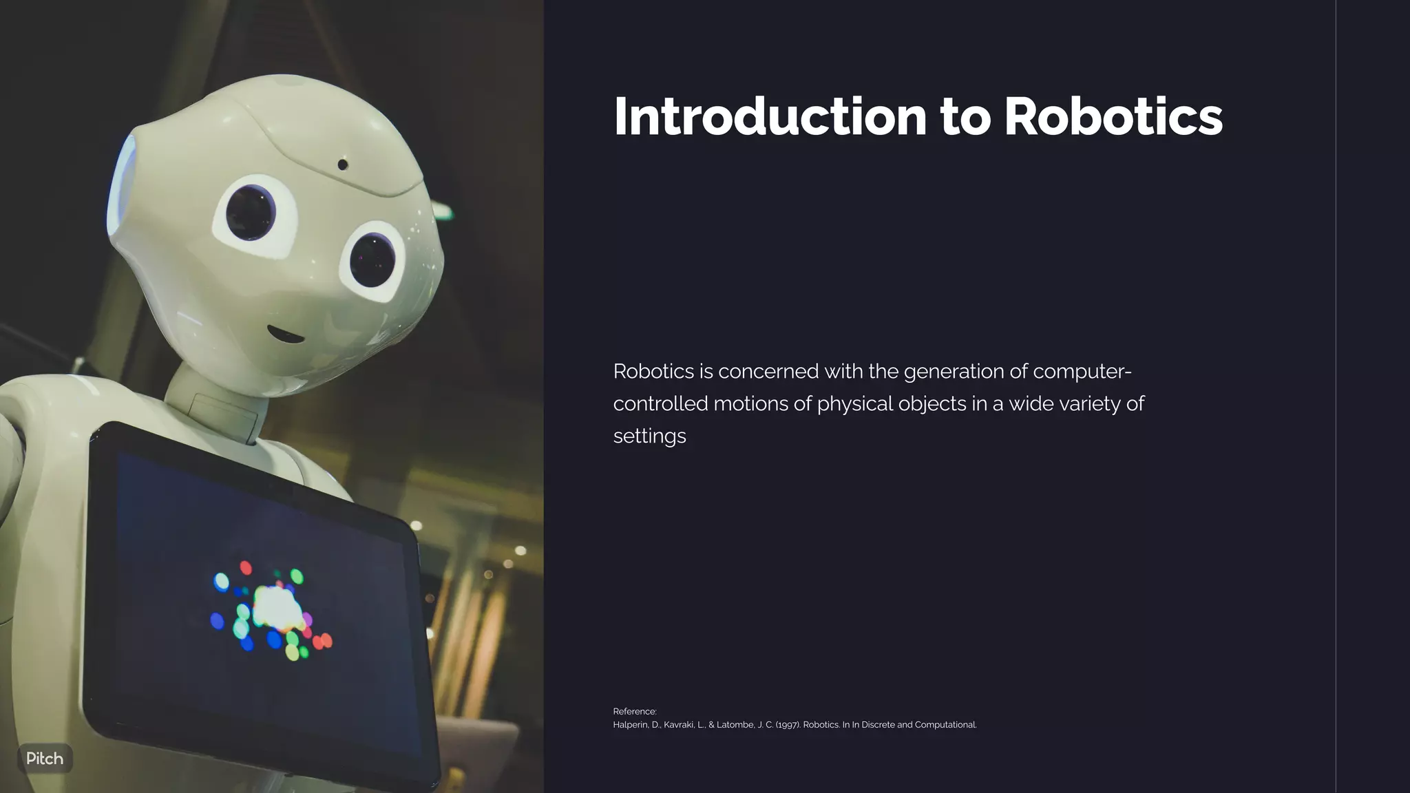 Introduction to Robotics
Robotics is concerned with the generation of computer-
controlled motions of physical objects in a wide variety of
settings
Reference:
Halperin, D., Kavraki, L., & Latombe, J. C. (1997). Robotics. In In Discrete and Computational.
 
