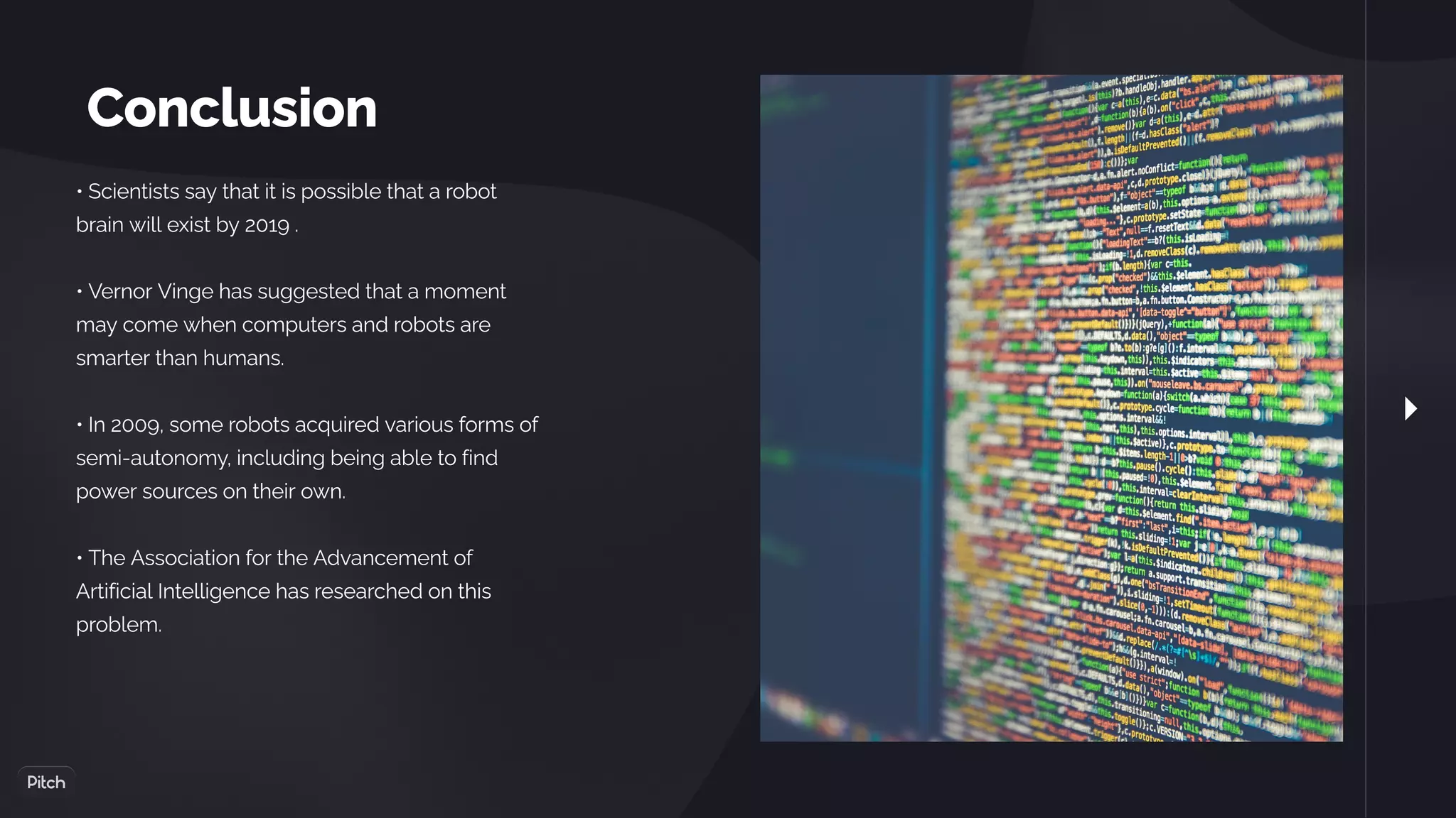 Conclusion
• Scientists say that it is possible that a robot
brain will exist by 2019 .
• Vernor Vinge has suggested that a moment
may come when computers and robots are
smarter than humans.
• In 2009, some robots acquired various forms of
semi-autonomy, including being able to find
power sources on their own.
• The Association for the Advancement of
Artificial Intelligence has researched on this
problem.
 