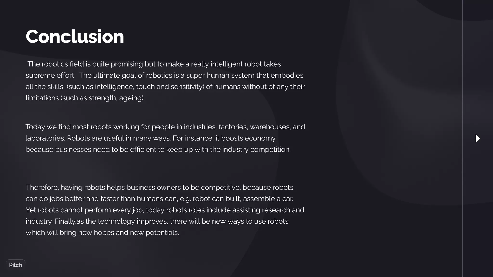 Conclusion
 The robotics field is quite promising but to make a really intelligent robot takes
supreme effort. The ultimate goal of robotics is a super human system that embodies
all the skills (such as intelligence, touch and sensitivity) of humans without of any their
limitations (such as strength, ageing).
Today we find most robots working for people in industries, factories, warehouses, and
laboratories. Robots are useful in many ways. For instance, it boosts economy
because businesses need to be efficient to keep up with the industry competition.
Therefore, having robots helps business owners to be competitive, because robots
can do jobs better and faster than humans can, e.g. robot can built, assemble a car.
Yet robots cannot perform every job, today robots roles include assisting research and
industry. Finally,as the technology improves, there will be new ways to use robots
which will bring new hopes and new potentials.
 