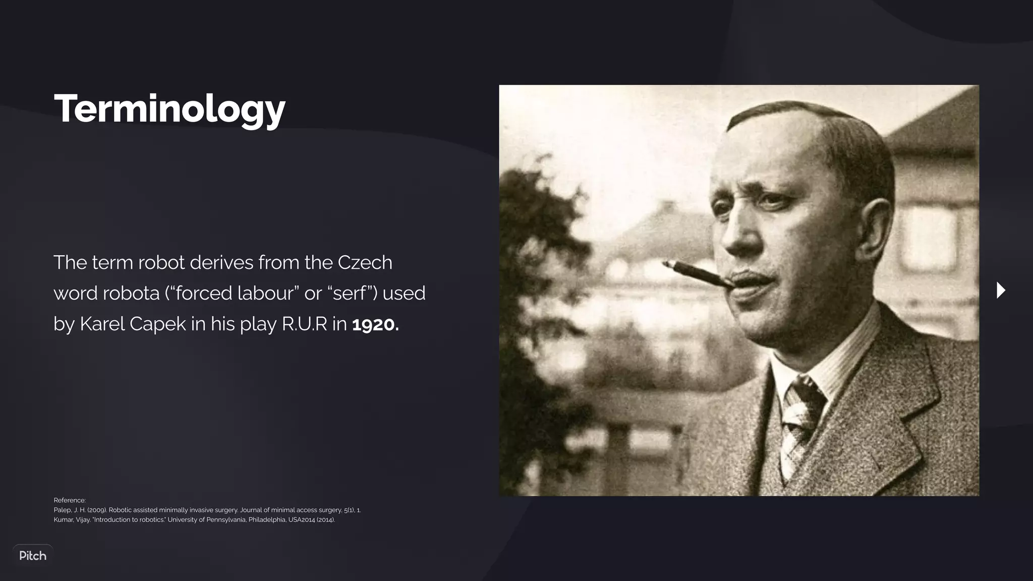 Terminology
The term robot derives from the Czech
word robota (“forced labour” or “serf”) used
by Karel Capek in his play R.U.R in 1920.
Reference:
Palep, J. H. (2009). Robotic assisted minimally invasive surgery. Journal of minimal access surgery, 5(1), 1.
Kumar, Vijay. "Introduction to robotics." University of Pennsylvania, Philadelphia, USA2014 (2014).
 