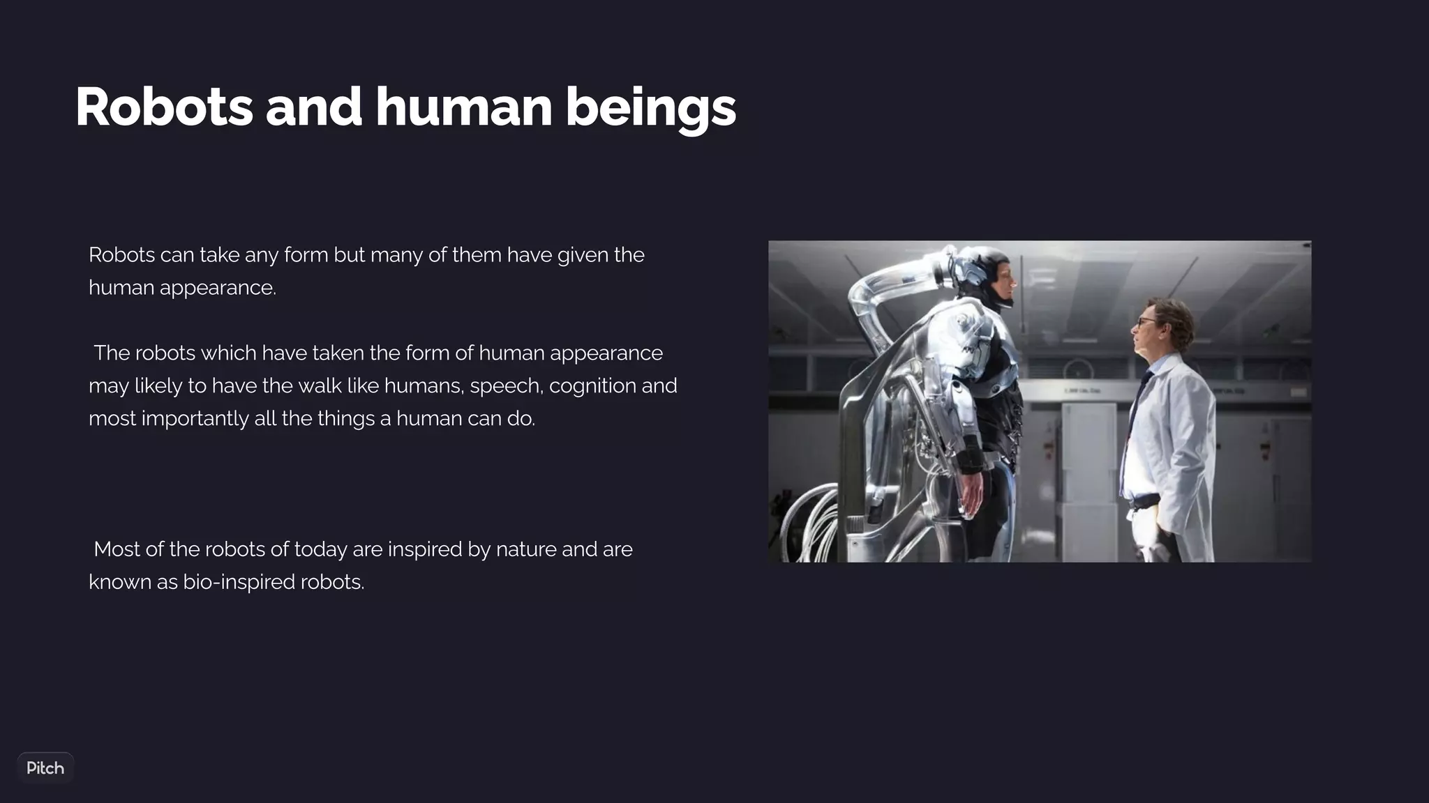 Robots and human beings
Robots can take any form but many of them have given the
human appearance.
The robots which have taken the form of human appearance
may likely to have the walk like humans, speech, cognition and
most importantly all the things a human can do.
Most of the robots of today are inspired by nature and are
known as bio-inspired robots.
 