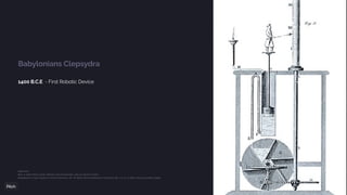 Babylonians Clepsydra
1400 B.C.E - First Robotic Device
References:
Rees, A. (1970). Rees’s Clocks, Watches and Chronometers, 1819-20. David & Charles
Neugebauer, O. (1947). Studies in Ancient Astronomy. VIII. The Water Clock in Babylonian Astronomy. ISIS, 1/2, 37–43. https:/
/doi.org/10.1086/347965
 