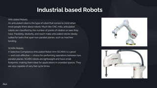 Industrial based Robots
Articulated Robots
An articulated robot is the type of robot that comes to mind when
most people think about robots. Much like CNC mills, articulated
robots are classified by the number of points of rotation or axes they
have. Flexibility, dexterity, and reach make articulated robots ideally
suited for tasks that span non-parallel planes, such as machine
tending.
SCARA Robots
A Selective Compliance Articulated Robot Arm (SCARA) is a good
— and cost-effective — choice for performing operations between two
parallel planes. SCARA robots are lightweight and have small
footprints, making them ideal for applications in crowded spaces. They
are also capable of very fast cycle times.
 