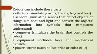 Robots can include these parts:
• effectors (simulating arms, hands, legs and feet)
• sensors (simulating senses that detect objects or
things like heat and light and convert the objects’
information into symbols that computers
understand)
• computer (simulates the brain that controls the
robot)
• equipment (includes tools and mechanical
fixtures)
• power source (such as batteries or solar cells)
 