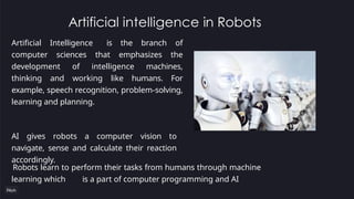 Artificial intelligence in Robots
Artificial Intelligence is the branch of
computer sciences that emphasizes the
development of intelligence machines,
thinking and working like humans. For
example, speech recognition, problem-solving,
learning and planning.
AI gives robots a computer vision to
navigate, sense and calculate their reaction
accordingly.
Robots learn to perform their tasks from humans through machine
learning which is a part of computer programming and AI
 