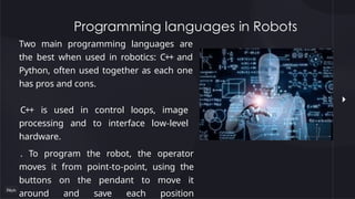 Programming languages in Robots
Two main programming languages are
the best when used in robotics: C++ and
Python, often used together as each one
has pros and cons.
C++ is used in control loops, image
processing and to interface low-level
hardware.
. To program the robot, the operator
moves it from point-to-point, using the
buttons on the pendant to move it
around and save each position
 